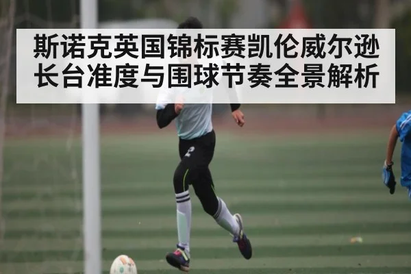 斯诺克英国锦标赛凯伦威尔逊长台准度与围球节奏全景解析